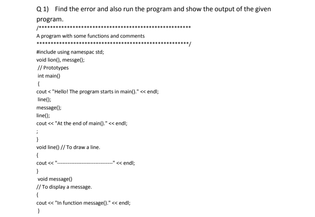 Q 1) Find the error and also run the program and show the output of the given
program.
*******************
*****k***
A program with some functions and comments
**********/
#include using namespac std;
void lion(), messge();
// Prototypes
int main()
{
cout < "Hello! The program starts in main()." « endl;
line();
message();
line();
cout << "At the end of main()." << endl;
}
void line() // To draw a line.
{
cout <<
" << endl;
}
void message()
// To display a message.
{
cout << "In function message()." << endl;
}
