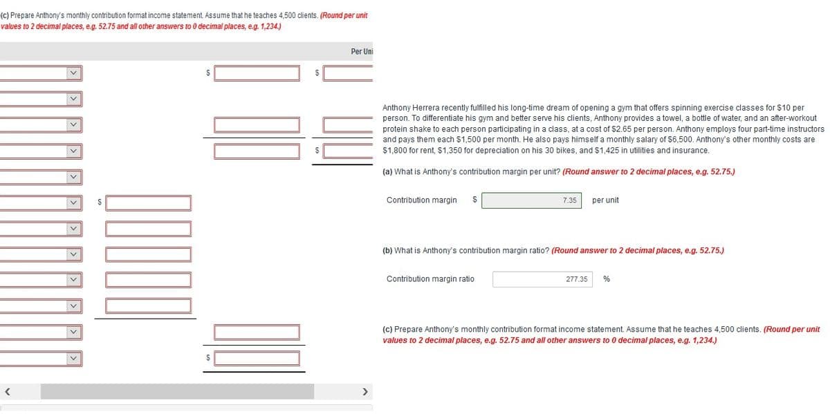 (c) Prepare Anthony's monthly contribution format income statement. Assume that he teaches 4,500 clients. (Round per unit
values to 2 decimal places, e.g. 52.75 and all other answers to 0 decimal places, e.g. 1,234,.)
Per Uni
Anthony Herrera recently fulfilled his long-time dream of opening a gym that offers spinning exercise classes for $10 per
person. To differentiate his gym and better serve his clients, Anthony provides a towel, a bottle of water, and an after-workout
protein shake to each person participating in a class, at a cost of $2.65 per person. Anthony employs four part-time instructors
and pays them each $1,500 per month. He also pays himself a monthly salary of $6,500. Anthony's other monthly costs are
$1,800 for rent, $1,350 for depreciation on his 30 bikes, and $1,425 in utilities and insurance.
(a) What is Anthony's contribution margin per unit? (Round answer to 2 decimal places, e.g. 52.75.)
Contribution margin
2$
7.35
per unit
(b) What is Anthony's contribution margin ratio? (Round answer to 2 decimal places, e.g. 52.75.)
Contribution margin ratio
277.35
(c) Prepare Anthony's monthly contribution format income statement. Assume that he teaches 4,500 clients. (Round per unit
values to 2 decimal places, e.g. 52.75 and all other answers to 0 decimal places, e.g. 1,234.)
