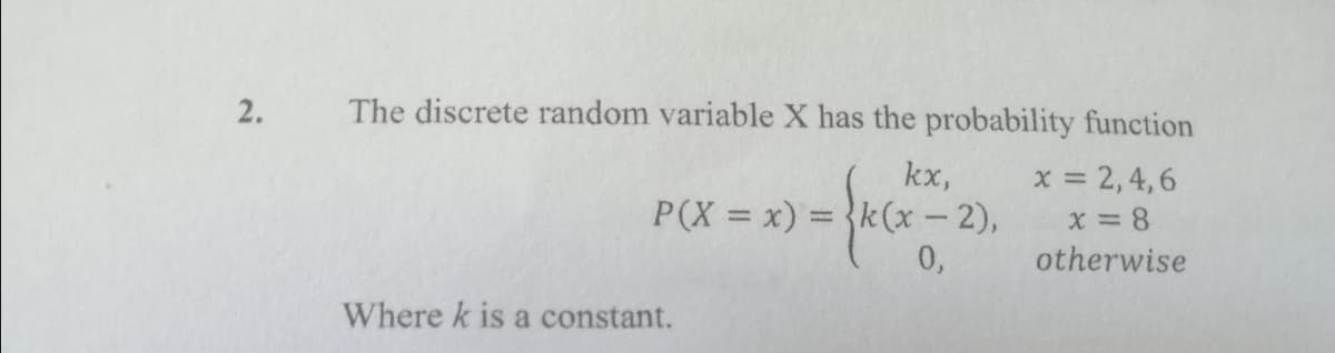 2.
The discrete random variable X has the probability function
kx,
P(X = x) = {k(x – 2),
0,
x = 2,4,6
X = 8
otherwise
Where k is a constant.
