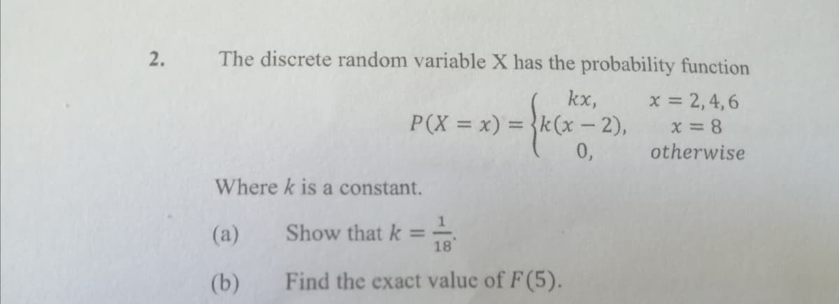 2.
The discrete random variable X has the probability function
kx,
P(X = x) = }k(x – 2),
0,
x = 2,4,6
x = 8
otherwise
Where k is a constant.
(a)
Show that k
%3D
18
(b)
Find the exact value of F(5).
