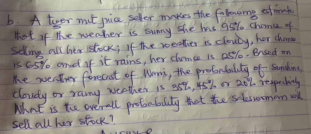 b. A tger nit picae seller makes the
het f the weaher is sSinny she has 9566 Chamce of
Selmg all hes Istock; if the oesther is cloudy, her chamer
IS 65% andf it
the weather forecast of Warri, the probabilty of Sunshine,
cloudy
Nhat is the overall probabilety that the sclessomam wll
Sell all her sfock?
fallowomo afmate
e
t rams, her chamce is 25%-Brsed on
ramy respeilidy
weather is 35%, 45% or 20%
