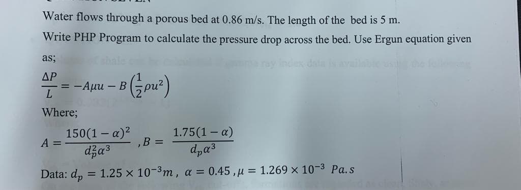 Water flows through a porous bed at 0.86 m/s. The length of the bed is 5 m.
Write PHP Program to calculate the pressure drop across the bed. Use Ergun equation given
as;
shale
dex dat
ΔΡ
= -Auu – B
L
Where;
150(1 – a)?
A =
1.75(1 – a)
,B =
Data: dp
= 1.25 x 103m, a = 0.45,u = 1.269 x 10-3 Pa.s
