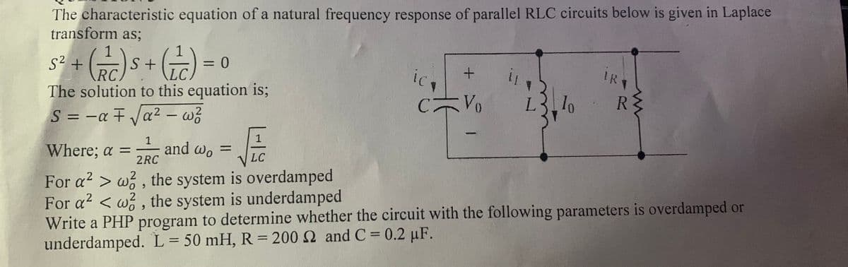 The characteristic equation of a natural frequency response of parallel RLC circuits below is given in Laplace
transform as;
s + s+G) = 0
S²
%3D
IRT
RC)
The solution to this equation is;
Vo
L.
R
S = -a F Va2 – w?
%3D
Where; a =
1
and wo =
2RC
%3D
VLC
For a2 > w , the system is overdamped
For a2 < w , the system is underdamped
Write a PHP program to determine whether the circuit with the following parameters is overdamped or
underdamped. L= 50 mH, R = 200 2 and C 0.2 µF.
+
