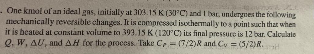 . One kmol of an ideal gas, initially at 303.15 K (30°C) and 1 bar, undergoes the following
mechanically reversible changes. It is compressed isothermally to a point such that when
it is heated at constant volume to 393.15 K (120°C) its final pressure is 12 bar. Calculate
Q, W, AU, and AH for the process. Take Cp = (7/2)R and Cy = (5/2)R.
%3D
%3D

