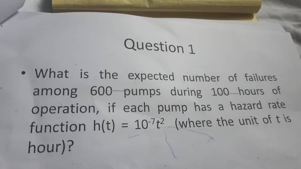 Question 1
• What is the expected number of failures
among 600 pumps during 100 hours of
operation, if each pump has a hazard rate
function h(t) = 10-7t² (where the unit of t is
hour)?
