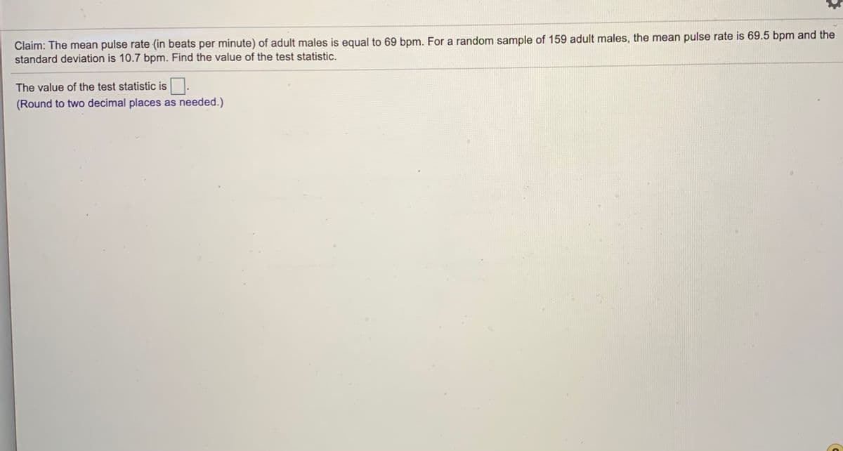 Claim: The mean pulse rate (in beats per minute) of adult males is equal to 69 bpm. For a random sample of 159 adult males, the mean pulse rate is 69.5 bpm and the
standard deviation is 10.7 bpm. Find the value of the test statistic.
The value of the test statistic is
(Round to two decimal places as needed.)
