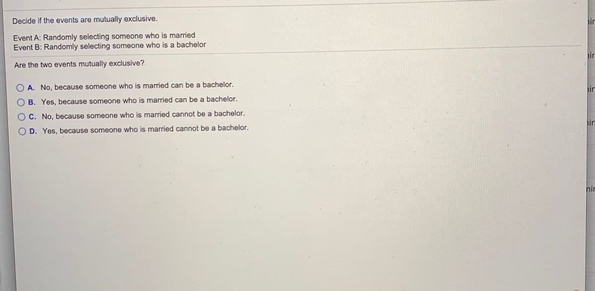 Decide if the events are mutually exclusive.
hin
Event A: Randomly selecting someone who is married
Event B: Randomly selecting someone who is a bachelor
ir
Are the two events mutually exclusive?
O A. No, because someone who is married can be a bachelor.
in
B. Yes, because someone who is married can be a bachelor.
C. No, because someone who is married cannot be a bachelor.
in
D. Yes, because someone who is married cannot be a bachelor.
nir

