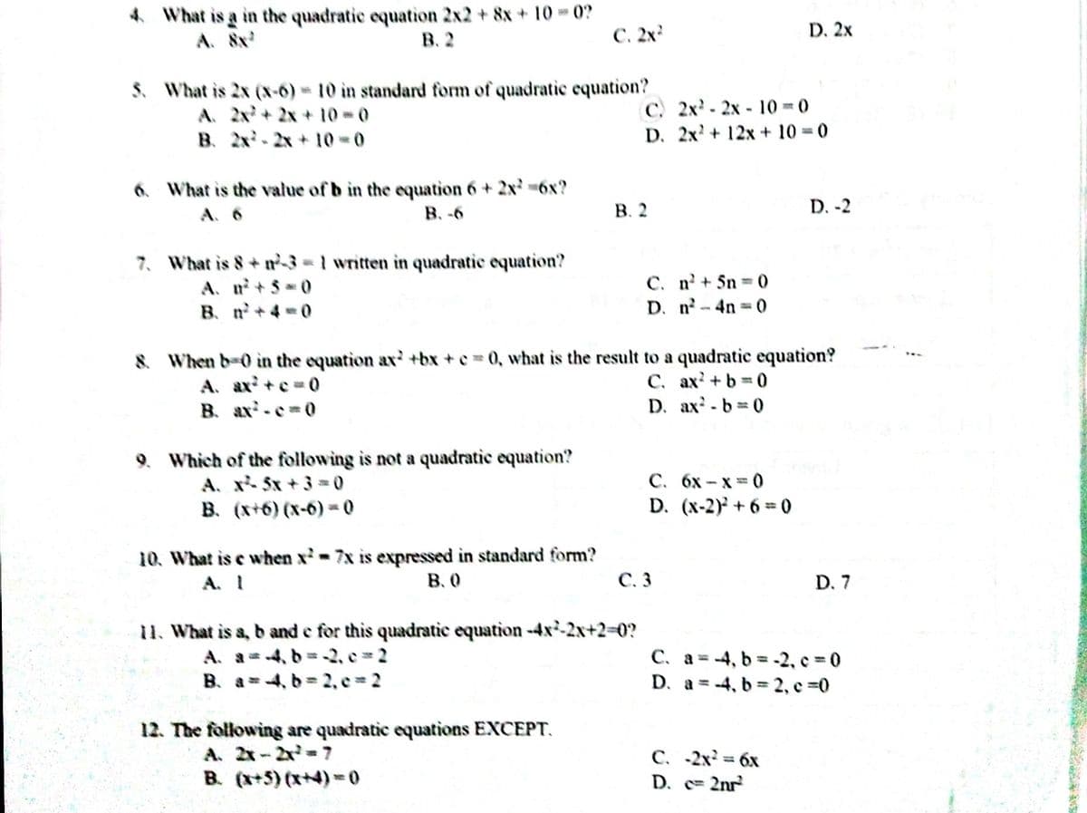 4 What is a in the quadratic equation 2x2 + 8x +10 - 0?
A. 8x
В. 2
C. 2x
D. 2x
S. What is 2x (x-6) 10 in standard form of quadratic equation?
A. 2x+2x + 10 0
B. 2x-2x + 10-0
C. 2x - 2x - 10 =0
D. 2x? + 12x + 10 0
6. What is the value of b in the equation 6 + 2x 6x?
A. 6
В. -6
В. 2
D. -2
7. What is 8+ n3 = 1 written in quadratic equation?
C. n+ 5n 0
D. n-4n 0
A. n+ 3 0
B. n+4 =0
8. When b-0 in the equation ax' +bx + c = 0, what is the result to a quadratic equation?
C. ax? +b =0
D. ax-b 0
A. ax +e=0
B. ax-e0
9. Which of the following is not a quadratic equation?
A. x5x + 3 =0
B. (x+6) (x-6) -0
С. 6х - х 3 0
D. (x-2) + 6 = 0
10. What is e when x-7x is expressed in standard form?
A. I
B. 0
С. 3
D. 7
11. What is a, b and e for this quadratic equation -4x-2x+230?
A. a=4, b = -2, e 2
B. a = 4, b = 2, e 2
C. a = -4, b = -2, c = 0
D. a =-4, b 2, c 0
%3D
12. The following are quadratic equations EXCEPT.
A. 2x-2x=7
C. -2x = 6x
D. c= 2nr
%3D
B. (x+5) (x+4)= 0
