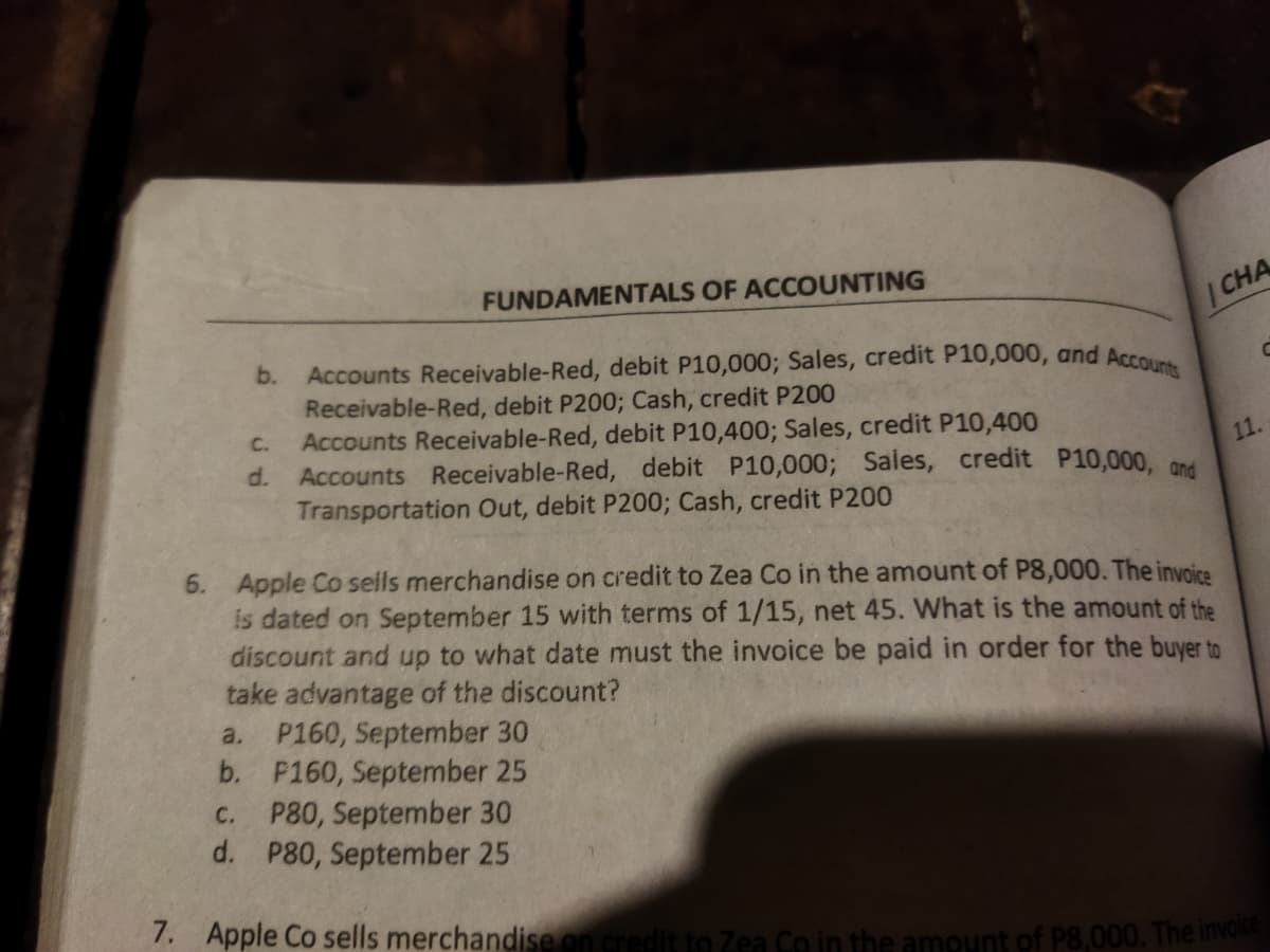 FUNDAMENTALS OF ACCOUNTING
| CHA
Accounts Receivable-Red, debit P10,000; Sales, credit P10,000, and Acco
Receivable-Red, debit P2003; Cash, credit P200
Accounts Receivable-Red, debit P10,400; Sales, credit P10,400
d.
b.
C.
Accounts Receivable-Red, debit P10,000; Sales, credit P10,000, On4
Transportation Out, debit P200; Cash, credit P200
11.
6. Apple Co seills merchandise on credit to Zea Co in the amount of P8,000. The invoice
is dated on September 15 with terms of 1/15, net 45. What is the amount of the
discount and up to what date must the invoice be paid in order for the buyer to
take advantage of the discount?
a. P160, September 30
b. P160, September 25
P80, September 30
d. P80, September 25
с.
7. Apple Co sells merchandise on credit to Zea Co in the amount of P8,000. The invo
