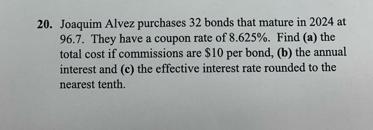 20. Joaquim Alvez purchases 32 bonds that mature in 2024 at
96.7. They have a coupon rate of 8.625%. Find (a) the
total cost if commissions are $10 per bond, (b) the annual
interest and (c) the effective interest rate rounded to the
nearest tenth.
