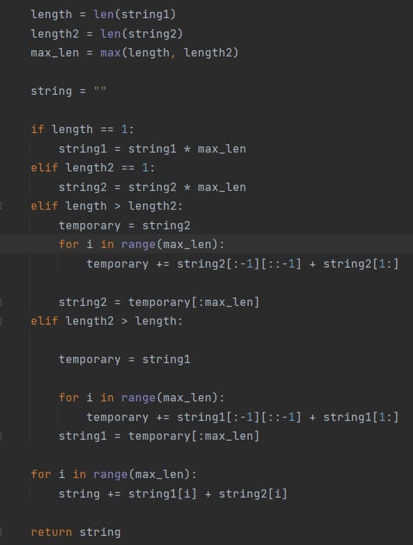 length = len(string1)
%3D
length2 =
len(string2)
%3D
max_len =
max (length, length2)
II II
string
%3D
if length
== 1:
string1 = string1 * max_len
elif length2
ニ= 1:
string2 = string2 * max_len
elif length > length2:
temporary = string2
for i in range (max_len):
temporary += string2[:-1][::-1] + string2[1:]
string2 = temporary[:max_len]
%3D
elif length2 > length:
temporary = string1
for i in range (max_len):
temporary += string1[:-1][::-1] + string1[1:]
string1 = temporary[:max_len]
for i in range (max_len):
string += string1[i] + string2[i]
return string
