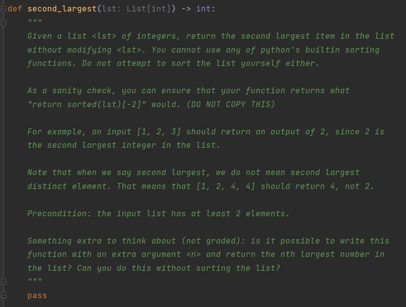 def second_largest(lst: List[int]) -> int:
II II II
Given a list <lst> of integers, return the second largest item in the list
without modifying <lst>. You cannot use any of python's builtin sorting
functions. Do not attempt to sort the list yourself either.
As a sanity check, you can ensure that your function returns what
"return sorted (lst)[-2]" would. (DO NOT COPY THIS)
For example, an input [1, 2, 3] should return an output of 2, since 2 is
the second largest integer in the list.
Note that when we say second largest, we do not mean second largest
distinct element. That means that [1, 2, 4, 4] should return 4, not 2.
Precondition: the input list has at least 2 elements.
Something extra to think about (not graded): is it possible to write this
function with an extra argument <n> and return the nth largest number in
the list? Can you do this without sorting the list?
pass
