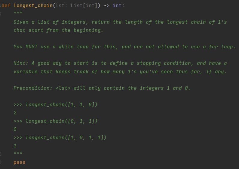 def longest_chain(lst: List[int]) -> int:
II II II
Given a list of integers, return the length of the longest chain of 1's
that start from the beginning.
You MUST use a while loop for this, and are not allowed to use a for loop.
Hint: A good way to start is to define a stopping condition, and have a
variable that keeps track of how many 1's you've seen thus far, if any.
Precondition: <lst> will only contain the integers 1 and 0.
>>> longest_chain([1, 1, 0])
2
>>> Longest_chain([0, 1, 1])
>>> longest_chain([1, 0, 1, 1])
1
pass
