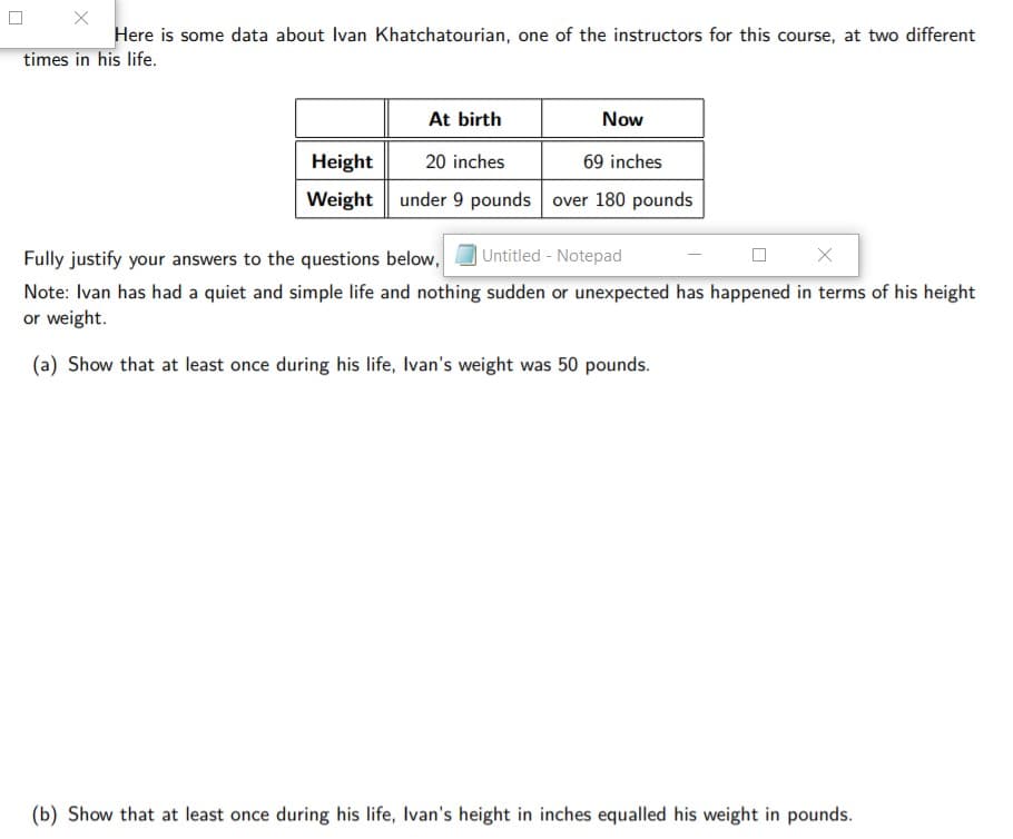 Here is some data about Ivan Khatchatourian, one of the instructors for this course, at two different
times in his life.
At birth
Now
Height
20 inches
69 inches
Weight under 9 pounds over 180 pounds
Fully justify your answers to the questions below,
Untitled - Notepad
Note: Ivan has had a quiet and simple life and nothing sudden or unexpected has happened in terms of his height
or weight.
(a) Show that at least once during his life, Ivan's weight was 50 pounds.
(b) Show that at least once during his life, Ivan's height in inches equalled his weight in pounds.
