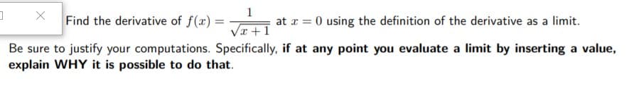 1
Find the derivative of f(x) =
at r = 0 using the definition of the derivative as a limit.
/x +1
Be sure to justify your computations. Specifically, if at any point you evaluate a limit by inserting a value,
explain WHY it is possible to do that.
