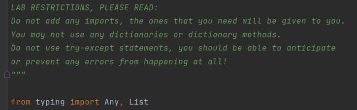 LAB RESTRICTIONS, PLEASE READ:
Do not add any imports, the ones that you need will be given to you.
You may not use any dictionaries or dictionary methods.
Do not use try-except statements, you should be able to anticipate
or prevent any errors from happening at all!
from typing import Any, List
