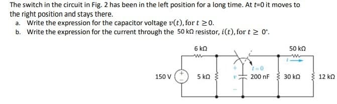 The switch in the circuit in Fig. 2 has been in the left position for a long time. At t=0 it moves to
the right position and stays there.
a. Write the expression for the capacitor voltage v(t), for t 20.
b. Write the expression for the current through the 50 ka resistor, i(t), for t > 0'.
6 kn
50 ka
150 V
5 ka
200 nF
30 kn
12 ka
