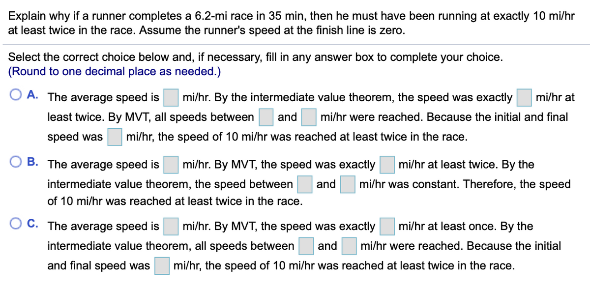Explain why if a runner completes a 6.2-mi race in 35 min, then he must have been running at exactly 10 mi/hr
at least twice in the race. Assume the runner's speed at the finish line is zero.
Select the correct choice below and, if necessary, fill in any answer box to complete your choice.
(Round to one decimal place as needed.)
A. The average speed is
mi/hr. By the intermediate value theorem, the speed was exactly
mi/hr at
least twice. By MVT, all speeds between
and
mi/hr were reached. Because the initial and final
speed was
mi/hr, the speed of 10 mi/hr was reached at least twice in the race.
B. The average speed is
mi/hr. By MVT, the speed was exactly
mi/hr at least twice. By the
intermediate value theorem, the speed between
and mi/hr was constant. Therefore, the speed
of 10 mi/hr was reached at least twice in the race.
C. The average speed is
mi/hr. By MVT, the speed was exactly
mi/hr at least once. By the
intermediate value theorem, all speeds between
and
mi/hr were reached. Because the initial
and final speed was
mi/hr, the speed of 10 mi/hr was reached at least twice in the race.
