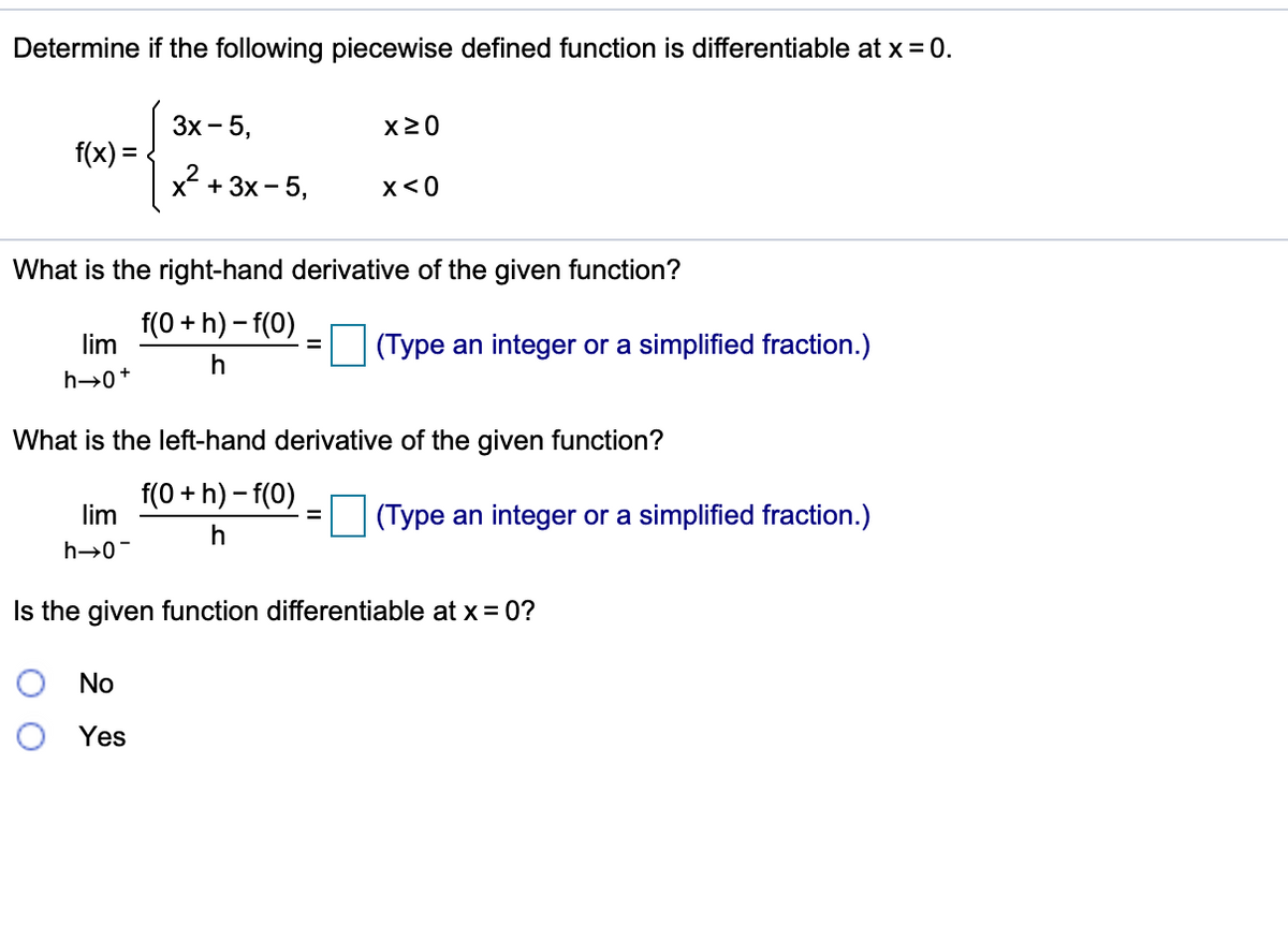 Determine if the following piecewise defined function is differentiable at x = 0.
Зх - 5,
X20
f(x) =
x + 3x- 5,
x<0
What is the right-hand derivative of the given function?
f(0 + h) – f(0)
lim
(Type an integer or a simplified fraction.)
h→0+
What is the left-hand derivative of the given function?
f(0 + h) – f(0)
lim
(Type an integer or a simplified fraction.)
%3D
h→0-
Is the given function differentiable at x = 0?
No
Yes
