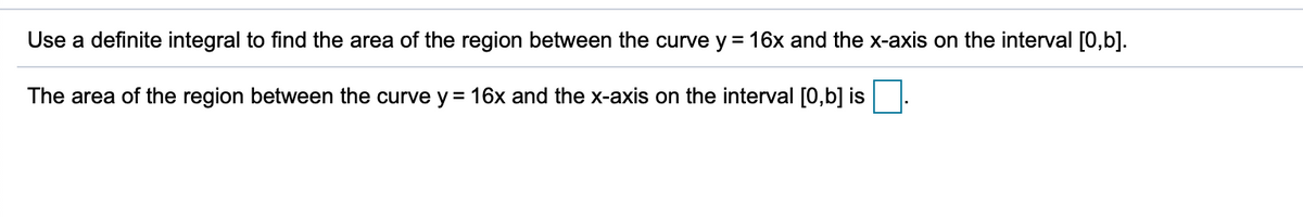 Use a definite integral to find the area of the region between the curve y = 16x and the x-axis on the interval [0,b].
The area of the region between the curve y = 16x and the x-axis on the interval [0,b] is
