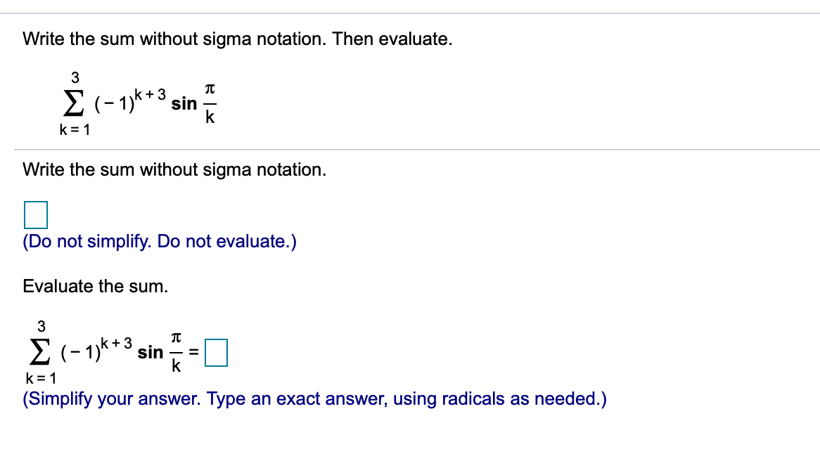 Write the sum without sigma notation. Then evaluate.
3
Σ-1)%+3 sin
k
k = 1
Write the sum without sigma notation.
(Do not simplify. Do not evaluate.)
Evaluate the sum.
3
E (-1)**3 sin =[
k +
%3D
k
k = 1
(Simplify your answer. Type an exact answer, using radicals as needed.)
