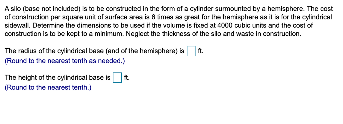 A silo (base not included) is to be constructed in the form of a cylinder surmounted by a hemisphere. The cost
of construction per square unit of surface area is 6 times as great for the hemisphere as it is for the cylindrical
sidewall. Determine the dimensions to be used if the volume is fixed at 4000 cubic units and the cost of
construction is to be kept to a minimum. Neglect the thickness of the silo and waste in construction.
The radius of the cylindrical base (and of the hemisphere) is
ft.
(Round to the nearest tenth as needed.)
The height of the cylindrical base is
ft.
(Round to the nearest tenth.)
