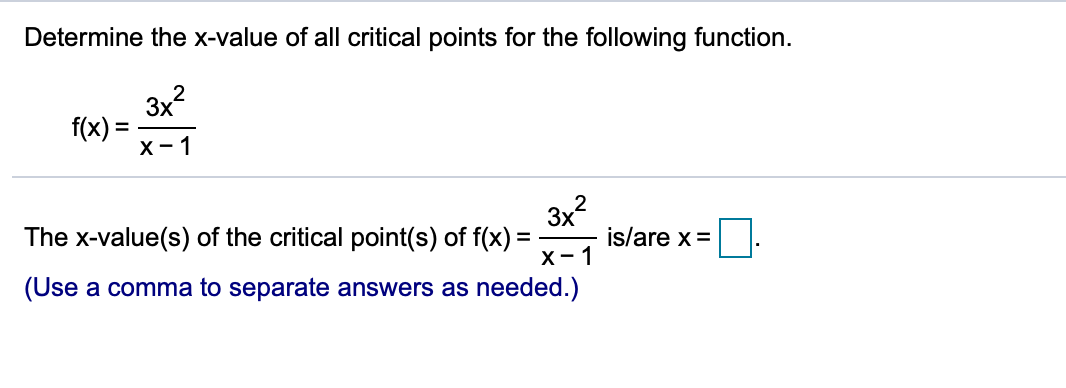 Determine the x-value of all critical points for the following function.
3x?
f(x):
X- 1
2
3x?
The x-value(s) of the critical point(s) of f(x) =
х - 1
(Use a comma to separate answers as needed.)
is/are x =
%3D
