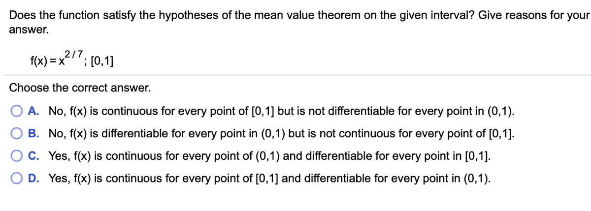 Does the function satisfy the hypotheses of the mean value theorem on the given interval? Give reasons for your
answer.
2/7
f(x) = x
; [0,1]
Choose the correct answer.
A. No, f(x) is continuous for every point of [0,1] but is not differentiable for every point in (0,1).
B. No, f(x) is differentiable for every point in (0,1) but is not continuous for every point of [0,1].
C. Yes, f(x) is continuous for every point of (0,1) and differentiable for every point in [0,1].
D. Yes, f(x) is continuous for every point of [0,1] and differentiable for every point in (0,1).
