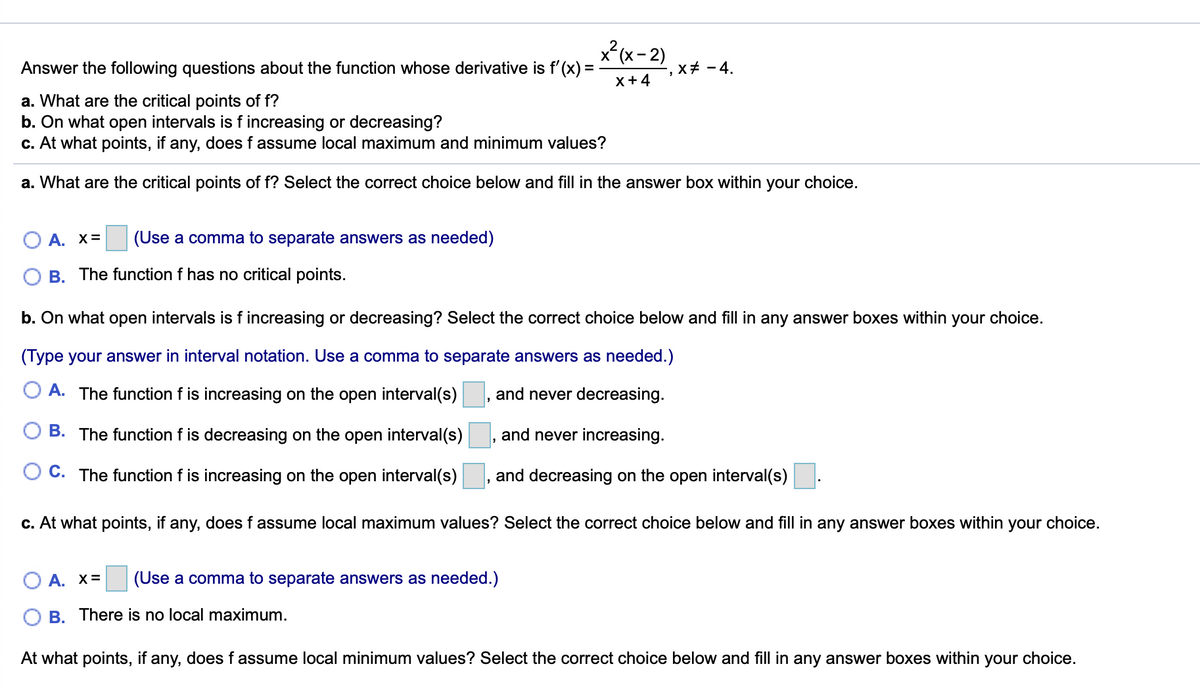 x (x- 2)
Answer the following questions about the function whose derivative is f'(x) =
x+ - 4.
X+4
a. What are the critical points of f?
b. On what open intervals is fincreasing or decreasing?
c. At what points, if any, does f assume local maximum and minimum values?
a. What are the critical points of f? Select the correct choice below and fill in the answer box within your choice.
A. X=
(Use a comma to separate answers as needed)
B. The function f has no critical points.
b. On what open intervals is f increasing or decreasing? Select the correct choice below and fill in any answer boxes within your choice.
(Type your answer in interval notation. Use a comma to separate answers as needed.)
O A. The function f is increasing on the open interval(s)
and never decreasing.
O B. The function f is decreasing on the open interval(s)
and never increasing.
C. The function f is increasing on the open interval(s)
and decreasing on the open interval(s)
c. At what points, if any, does f assume local maximum values? Select the correct choice below and fill in any answer boxes within your choice.
A. x=
(Use a comma to separate answers as needed.)
O B. There is no local maximum.
At what points, if any, does f assume local minimum values? Select the correct choice below and fill in any answer boxes within your choice.
