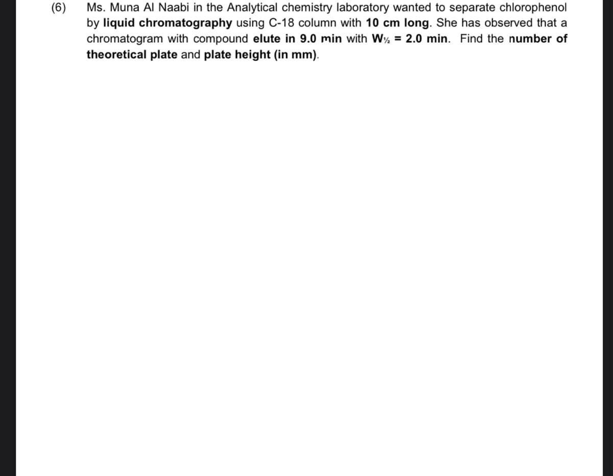 (6)
Ms. Muna Al Naabi in the Analytical chemistry laboratory wanted to separate chlorophenol
by liquid chromatography using C-18 column with 10 cm long. She has observed that a
chromatogram with compound elute in 9.0 min with W½ = 2.0 min. Find the number of
theoretical plate and plate height (in mm).
