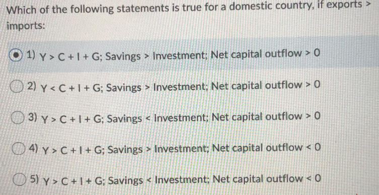 Which of the following statements is true for a domestic country, if exports >
imports:
O 1) Y > C+1+ G; Savings > Investment; Net capital outflow > 0
O 2) y < C + I+ G; Savings > Investment; Net capital outflow > 0
O 3) Y > C + |+ G; Savings < Investment; Net capital outflow > 0
O 4) y > C + 1+ G; Savings > Investment; Net capital outflow < 0
5) Y > C + 1 + G; Savings < Investment; Net capital outflow < 0
