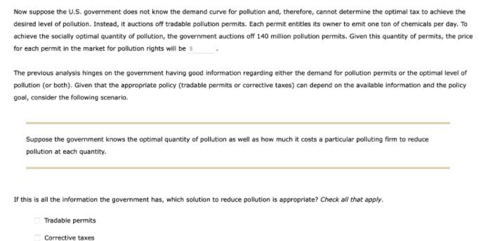 Now suppose the U.S. government does not know the demand curve for pollution and, therefore, cannot determine the optimal tax to achieve the
desired level of pollution. Instead, it auctions off tradable pollution permits. Each permit entitles its owner to emit one ton of chemicals per day. To
achieve the socially optimal quantity of pollution, the government auctions off 140 million pollution permits. Given this quantity of permits, the price
for each permit in the market for pollution rights will be s
The previous analysis hinges on the government having good information regarding either the demand for pollution permits or the optimal level of
pollution (or both). Given that the appropriate policy (tradable permits or corrective taxes) can depend on the available information and the policy
goal, consider the following scenario.
Suppose the government knows the optimal quantity of pollution as well as how much it costs a particular polluting firm to reduce
pollution at each quantity.
If this is all the information the government has, which solution to reduce pollution is appropriate? Check all that apply.
Tradable permits
Corrective taxes
