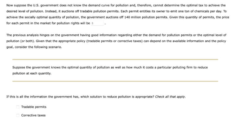 Now suppose the U.S. government does not know the demand curve for pollution and, therefore, cannot determine the optimal tax to achieve the
desired level of pollution. Instead, it auctions off tradable pollution permits. Each permit entitles its owner to emit one ton of chemicals per day. To
achieve the socially optimal quantity of pollution, the government auctions off 140 million pollution permits. Given this quantity of permits, the price
for each permit in the market for pollution rights will be s
The previous analysis hinges on the government having good information regarding either the demand for pollution permits or the optimal level of
pollution (or both). Given that the appropriate policy (tradable permits or corrective taxes) can depend on the avallable information and the policy
goal, consider the following scenario.
Suppose the government knows the optimal quantity of pollution as wll as how much it costs a particular polluting firm to reduce
pollution at each quantity.
If this is all the information the government has, which solution to reduce pollution is appropriate? Check all that apply.
Tradable permits
O Corrective taxes
