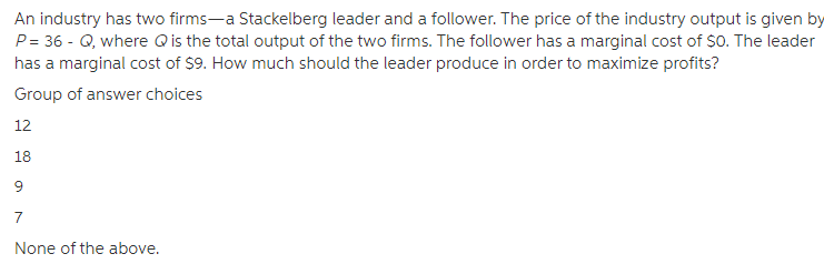 An industry has two firms-a Stackelberg leader and a follower. The price of the industry output is given by
P = 36 - Q, where Qis the total output of the two firms. The follower has a marginal cost of $0. The leader
has a marginal cost of $9. How much should the leader produce in order to maximize profits?
Group of answer choices
12
18
9
7
None of the above.
