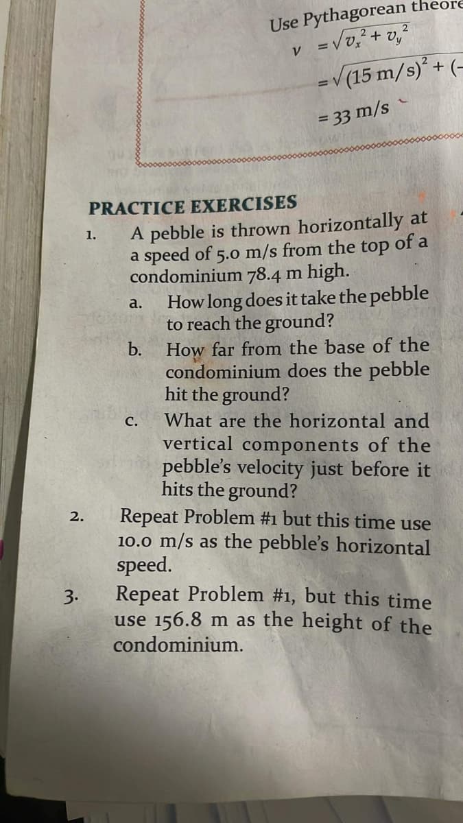 Use Pythagorean
=Vo, + v,
-V(15 m/s)* + (–
theore
V
%3D
= 33 m/s
PRACTICE EXERCISES
A pebble is thrown horizontally at
a speed of 5.0 m/s from the top of a
condominium 78.4 m high.
How long does it take the pebble
to reach the ground?
b. How far from the base of the
condominium does the pebble
hit the ground?
1.
a.
с.
What are the horizontal and
vertical components of the
pebble's velocity just before it
hits the ground?
Repeat Problem #1 but this time use
10.0 m/s as the pebble's horizontal
speed.
Repeat Problem #1, but this time
use 156.8 m as the height of the
condominium.
2.
3.
