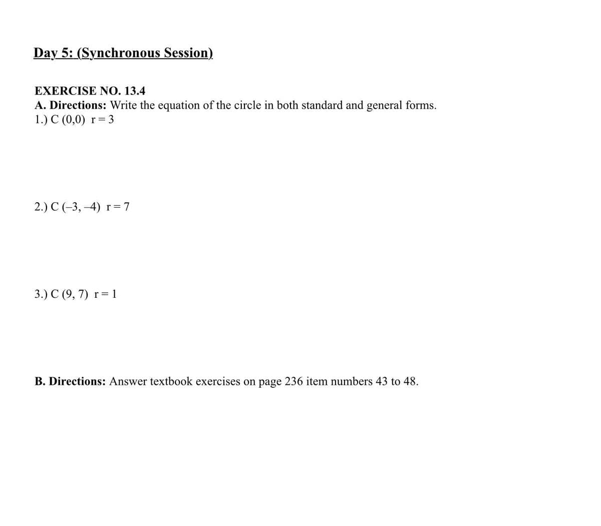 Day 5: (Synchronous Session)
EXERCISE NO. 13.4
A. Directions: Write the equation of the circle in both standard and general forms.
1.) C (0,0)
r =
2.) C (-3, -4) r= 7
3.) C (9, 7) r= 1
||
B. Directions: Answer textbook exercises on page 236 item numbers 43 to 48.

