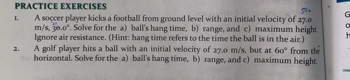 PRACTICE EXERCISES
A soccer player kicks a football from ground level with an initial velocity of 27.0
m/s, 30.0°. Solve for the a) ball's hang time, b) range, and c) maximum height.
Ignore air resistance. (Hint: hang time refers to the time the ball is in the air.)
A golf player hits a ball with an initial velocity of 27.0 m/s, but at 60° from the
n horizontal. Solve for the a) ball's hang time, b) range, and c) maximum height.
1.
2.
