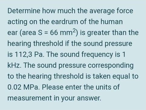 Determine how much the average force
acting on the eardrum of the human
ear (area S = 66 mm2) is greater than the
hearing threshold if the sound pressure
is 112,3 Pa. The sound frequency is 1
kHz. The sound pressure corresponding
to the hearing threshold is taken equal to
0.02 MPa. Please enter the units of
measurement in your answer.
