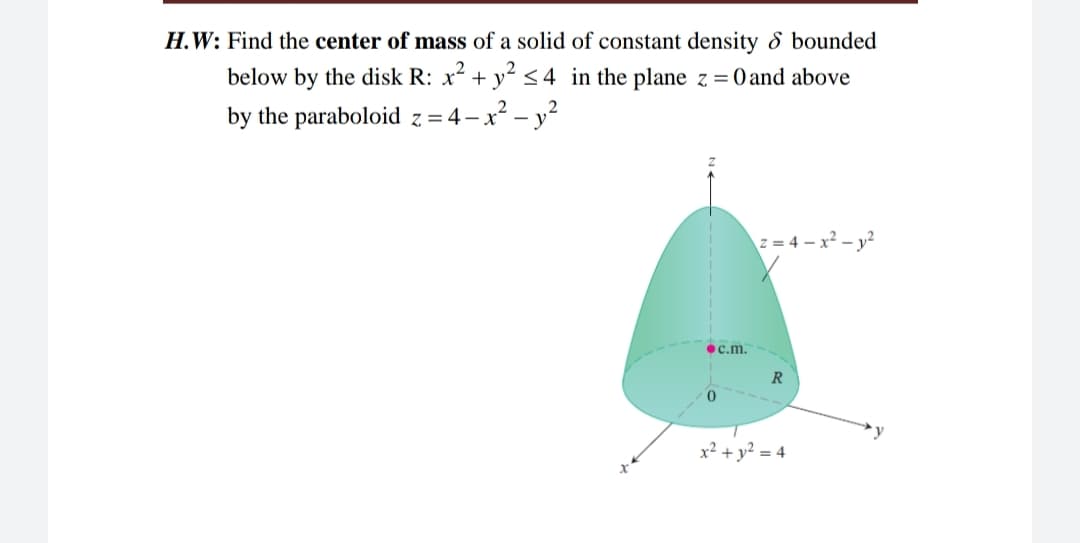 H.W: Find the center of mass of a solid of constant density 8 bounded
below by the disk R: x2 + y? <4 in the plane z = 0 and above
by the paraboloid z = 4–x² – y?
z = 4 – x² – y²
•c.m.
R
x² + y² = 4
