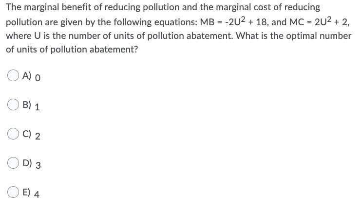 The marginal benefit of reducing pollution and the marginal cost of reducing
pollution are given by the following equations: MB = -2U2 + 18, and MC = 2U2 + 2,
where U is the number of units of pollution abatement. What is the optimal number
of units of pollution abatement?
A) o
B) 1
C) 2
D) 3
E) 4
