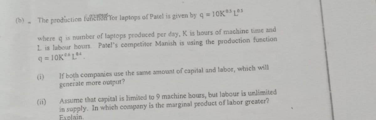 (b)- The production funeaKTor laptops of Patel is given by q = 10K°5 L°S
where q is number of laptops produced per day, K is hours of machine time and
L is labour hours. Patel's competitor Manish is using the production function
q = 10K L4.
(i)
If both companies use the same amount of capital and labor, which will
generate more output?
(i1)
Assume that capital is limited to 9 machine hours, but labour is unlimited
in supply. In which company is the marginal product of labor greater?
Explain.
