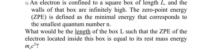 1) An electron is confined to a square box of length L, and the
walls of that box are infinitely high. The zero-point energy
(ZPE) is defined as the minimal energy that corresponds to
the smallest quantum number n.
What would be the length of the box L such that the ZPE of the
electron located inside this box is equal to its rest mass energy
m.c²?
