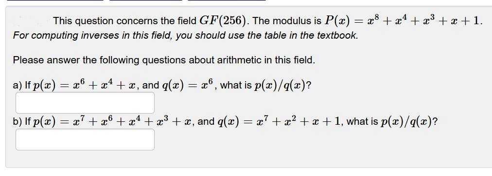 This question concerns the field GF(256). The modulus is P(x) = x° + x + x³ + x + 1.
For computing inverses in this field, you should use the table in the textbook.
Please answer the following questions about arithmetic in this field.
a) If p(x) = x° + x* + x, and q(x) = x°, what is p(x)/q)?
b) If p(x) = x7 + x® + x4 + x³ + x, and q(x) = x7 + x? + x + 1, what is p(x)/q(x)?
