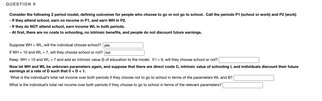 QUESTION 9
Consider the following 2 period model, defining outcomes for people who choose to go or not go to school. Call the periods P1 (school or work) and P2 (work)
- If they attend school, earn no income in P1, and earn WH in P2.
- If they do NOT attend school, earn income WL in both periods.
- At first, there are no costs to schooling, no intrinsic benefits, and people do not discount future earnings.
Suppose WH < WL, will the individual choose school? ves
If WH = 10 and WL = 7, will they choose school or not? not
Keep WH = 10 and WL = 7 and add an intrinsic value (1) of education to the model. If I = 6, will they choose school or not?
Now let WH and WL be unknown parameters again, and suppose that there are direct costs C, intrinsic value of schooling I, and individuals discount their future
earnings at a rate of D such that 0 <D<1.
What is the individual's total net income over both periods if they choose not to go to school in terms of the parameters WL and B?
What is the individual's total net income over both periods if they choose to go to school in terms of the relevant parameters?
