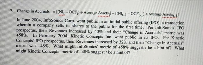 7. Change in Accruals = [(NI,-OCF,)+ Average Assets,]-[(N4.1 -OCF-1) + Average Assets, ]
%3D
In June 2004, InfoSonics Corp. went public in an initial public offering (IPO), a transaction
wherein a company sells its shares to the public for the first time. Per InfoSonics' IPO
prospectus, their Revenues increased by 40% and their "Change in Accruals" metric was
+58%. In February 2004, Kinetic Concepts Inc. went public in its IPO. Per Kinetic
Concepts' IPO prospectus, their Revenues increased by 32% and their "Change in Accruals"
metric was -48%. What might InfoSonics' metric of +58% suggest / be a hint of? What
might Kinetic Concepts' metric of -48% suggest/ be a hint of?
