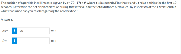 The position of a particle in millimeters is given by s= 70-17t+t² where t is in seconds. Plot the s-t and v-t relationships for the first 10
seconds. Determine the net displacement As during that interval and the total distance D traveled. By inspection of the s-t relationship,
what conclusion can you reach regarding the acceleration?
Answers:
As=
i -70
D= i
mm
mm