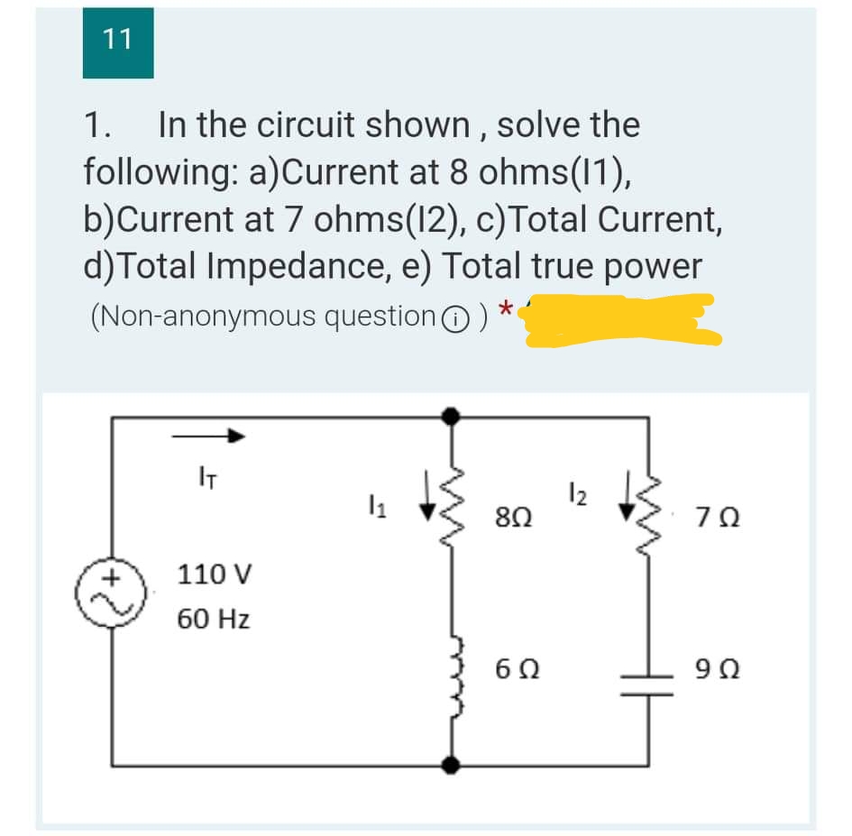 11
1. In the circuit shown, solve the
following: a)Current at 8 ohms(11),
b)Current at 7 ohms(12), c) Total Current,
d) Total Impedance, e) Total true power
(Non-anonymous question) *
IT
12
1₁
802
ΖΩ
110 V
60 Hz
6Ω
9Ω
+