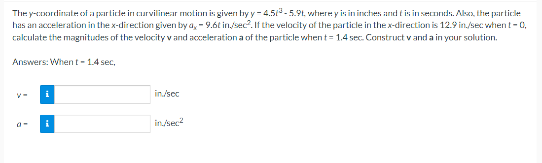 The y-coordinate of a particle in curvilinear motion is given by y = 4.5t³ - 5.9t, where y is in inches and t is in seconds. Also, the particle
has an acceleration in the x-direction given by ax = 9.6t in./sec². If the velocity of the particle in the x-direction is 12.9 in./sec when t = 0,
calculate the magnitudes of the velocity v and acceleration a of the particle when t = 1.4 sec. Construct v and a in your solution.
Answers: When t = 1.4 sec,
V =
a =
i
i
in./sec
in./sec²