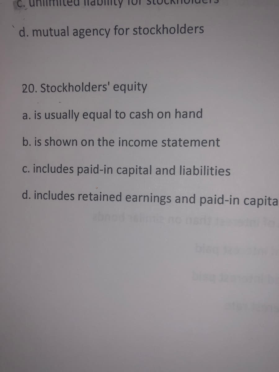 d. mutual agency for stockholders
20. Stockholders' equity
a. is usually equal to cash on hand
b. is shown on the income statement
c. includes paid-in capital and liabilities
d. includes retained earnings and paid-in capita
blec
bise
