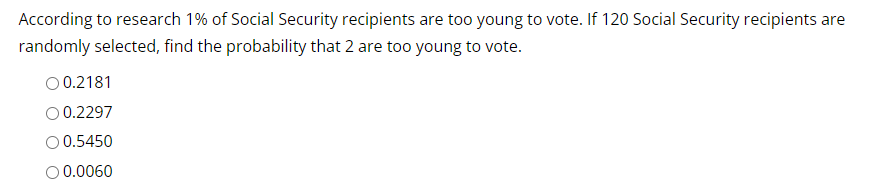 According to research 1% of Social Security recipients are too young to vote. If 120 Social Security recipients are
randomly selected, find the probability that 2 are too young to vote.
O 0.2181
0.2297
O 0.5450
O 0.0060